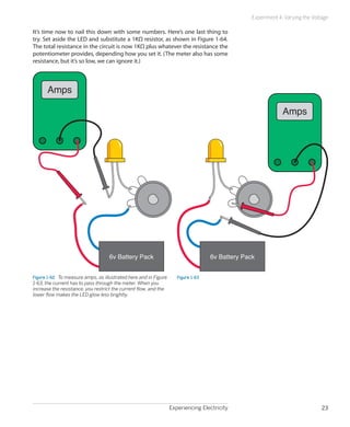 Experiencing Electricity 23
Experiment 4: Varying the Voltage
It’s time now to nail this down with some numbers. Here’s one last thing to
try. Set aside the LED and substitute a 1KΩ resistor, as shown in Figure 1-64.
The total resistance in the circuit is now 1KΩ plus whatever the resistance the
potentiometer provides, depending how you set it. (The meter also has some
resistance, but it’s so low, we can ignore it.)
Amps
6v Battery Pack
Figure 1-62.  To measure amps, as illustrated here and in Figure
1-63, the current has to pass through the meter. When you
increase the resistance, you restrict the current flow, and the
lower flow makes the LED glow less brightly.
6v Battery Pack
Amps
Figure 1-63
 