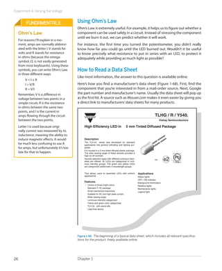 Experiment 4: Varying the Voltage
Chapter 126
Using Ohm’s Law
Ohm’s Law is extremely useful. For example, it helps us to figure out whether a
component can be used safely in a circuit. Instead of stressing the component
until we burn it out, we can predict whether it will work.
For instance, the first time you turned the potentiometer, you didn’t really
know how far you could go until the LED burned out. Wouldn’t it be useful
to know precisely what resistance to put in series with an LED, to protect it
adequately while providing as much light as possible?
How to Read a Data Sheet
Like most information, the answer to this question is available online.
Here’s how you find a manufacturer’s data sheet (Figure 1-68). First, find the
component that you’re interested in from a mail-order source. Next, Google
the part number and manufacturer’s name. Usually the data sheet will pop up
as the first hit. A source such as Mouser.com makes it even easier by giving you
a direct link to manufacturers’data sheets for many products.
VISHAY
TLHG / R / Y540.
Vishay Semiconductors
e2 Pb
Pb-free
19223
e2 Pb
Pb-free
19223
e2 Pb
Pb-free
19223
e2 Pb
Pb-free
19223
e2 Pb
Pb-free
19223
e2 Pb
Pb-free
19223
e2 Pb
Pb-free
19223
e2 Pb
Pb-free
19223
High Efficiency LED in 5 mm Tinted Diffused Package
Description
The TLH.54.. series was developed for standard
applications like general indicating and lighting pur-
poses.
It is housed in a 5 mm tinted diffused plastic package.
The wide viewing angle of these devices provides a
high on-off contrast.
Several selection types with different luminous inten-
sities are offered. All LEDs are categorized in lumi-
nous intensity groups. The green and yellow LEDs
are categorized additionally in wavelength groups.
That allows users to assemble LEDs with uniform
appearance.
Features
• Choice of three bright colors
Standard T-1� package
Small mechanical tolerances
Suitable for DC and high peak current
Wide viewing angle
Luminous intensity categorized
Yellow and green color categorized
TLH.54.. with stand-offs
Lead-free device
Applications
Status lights
OFF / ON indicator
Background illumination
Readout lights
Maintenance lights
Legend light
Figure 1-68.  The beginning of a typical data sheet, which includes all relevant specifica-
tions for the product, freely available online.
Fundamentals
Ohm’s Law
For reasons I’ll explain in a mo-
ment, amps are normally abbrevi-
ated with the letter I. V stands for
volts and R stands for resistance
in ohms (because the omega
symbol, Ω, is not easily generated
from most keyboards). Using these
symbols, you can write Ohm’s Law
in three different ways:
V = I × R
I = V/R
R = V/I
Remember, V is a difference in
voltage between two points in a
simple circuit, R is the resistance
in ohms between the same two
points, and I is the current in
amps flowing through the circuit
between the two points.
Letter I is used because origi-
nally current was measured by its
inductance, meaning the ability to
induce magnetic effects. It would
be much less confusing to use A
for amps, but unfortunately it’s too
late for that to happen.
 