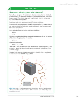 Experiencing Electricity 27
Experiment 4: Varying the Voltage
Background
How much voltage does a wire consume?
Normally, we can ignore the resistance in electric wires, such as the little leads
of wire that stick out of resistors, because it’s trivial. However, if you try to force
large amounts of current through long lengths of thin wire, the resistance of
the wire can become important.
How important? Once again, we can use Ohm’s Law to find out.
Suppose that a very long piece of wire has a resistance of 0.2Ω. And we want to
run 15 amps through it. How much voltage will the wire steal from the circuit,
because of its resistance?
Once again, you begin by writing down what you know:
R = 0.2
I = 15
We want to know V, the potential difference, for the wire, so we use the version
of Ohm’s Law that places V on the left side:
V = I × R
Now plug in the values:
V = 15 × 0.2 = 3 volts
Three volts is not a big deal if you have a high-voltage power supply, but if you
are using a 12-volt car battery, this length of wire will take one-quarter of the
available voltage.
Now you know why the wiring in automobiles is relatively thick—to reduce its
resistance well below 0.2Ω. See Figure 1-69.
Some kind of
electrical
device
Figure 1-69.  When a 12-volt car battery runs some kind of electrical device through
a long piece of thin wire, the resistance of the wire steals some of the voltage and
dissipates it as heat.
 
