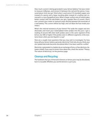 Experiment 5: Let’s Make a Battery
Chapter 134
How much current is being generated in your lemon battery? Set your meter
to measure milliamps, and connect it between the nail and the penny. I mea-
sured about 2mA, but got 10mA when I used some #10 stranded copper wire
instead of a penny and a large mending plate instead of a roofing nail, im-
mersed in a cup of grapefruit juice. When a larger surface area of metal makes
better contact with the electrolyte, you get a greater flow of current. (Don’t
ever connect your meter to measure amps directly between the terminals of
a real battery. The current will be too high, and can blow the fuse inside your
meter.)
What’s the internal resistance of your lemon? Put aside the copper and zinc
electrodes and insert your nickel-plated meter probes into the juice. I got a
reading of around 30K when both probes were in the same segment of the
lemon, but 40K or higher if the probes were in different segments. Is the resis-
tance lower when you test liquid in a cup?
Here are a couple more questions that you may wish to investigate. For how
long will your lemon battery generate electricity? And why do you think your
zinc-plated electrode becomes discolored after it has been used for a while?
Electricity is generated in a battery by an exchange of ions, or free electrons, be-
tween metals. If you want to know more about this, check the section“Theory:
The nature of electricity”on the previous page.
Cleanup and Recycling
The hardware that you immersed in lemons or lemon juice may be discolored,
but it is reusable. Whether you eat the lemons is up to you.
 