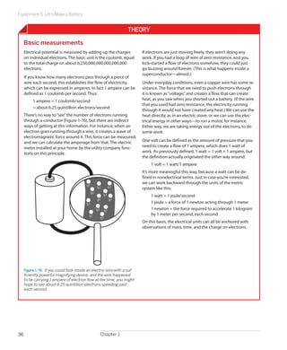 Experiment 5: Let’s Make a Battery
Chapter 136
Theory
Basic measurements
Electrical potential is measured by adding up the charges
on individual electrons. The basic unit is the coulomb, equal
to the total charge on about 6,250,000,000,000,000,000
electrons.
If you know how many electrons pass through a piece of
wire each second, this establishes the flow of electricity,
which can be expressed in amperes. In fact 1 ampere can be
defined as 1 coulomb per second. Thus:
1 ampere = 1 coulomb/second
= about 6.25 quintillion electrons/second
There’s no way to“see”the number of electrons running
through a conductor (Figure 1-76), but there are indirect
ways of getting at this information. For instance, when an
electron goes running through a wire, it creates a wave of
electromagnetic force around it. This force can be measured,
and we can calculate the amperage from that. The electric
meter installed at your home by the utility company func-
tions on this principle.
Figure 1-76.  If you could look inside an electric wire with a suf-
ficiently powerful magnifying device, and the wire happened
to be carrying 1 ampere of electron flow at the time, you might
hope to see about 6.25 quintillion electrons speeding past
each second.
If electrons are just moving freely, they aren’t doing any
work. If you had a loop of wire of zero resistance, and you
kick-started a flow of electrons somehow, they could just
go buzzing around forever. (This is what happens inside a
superconductor—almost.)
Under everyday conditions, even a copper wire has some re-
sistance. The force that we need to push electrons through
it is known as“voltage,”and creates a flow that can create
heat, as you saw when you shorted out a battery. (If the wire
that you used had zero resistance, the electricity running
through it would not have created any heat.) We can use the
heat directly, as in an electric stove, or we can use the elec-
trical energy in other ways—to run a motor, for instance.
Either way, we are taking energy out of the electrons, to do
some work.
One volt can be defined as the amount of pressure that you
need to create a flow of 1 ampere, which does 1 watt of
work. As previously defined, 1 watt = 1 volt × 1 ampere, but
the definition actually originated the other way around:
1 volt = 1 watt/1 ampere
It’s more meaningful this way, because a watt can be de-
fined in nonelectrical terms. Just in case you’re interested,
we can work backward through the units of the metric
system like this:
1 watt = 1 joule/second
1 joule = a force of 1 newton acting through 1 meter
1 newton = the force required to accelerate 1 kilogram
by 1 meter per second, each second
On this basis, the electrical units can all be anchored with
observations of mass, time, and the charge on electrons.
 