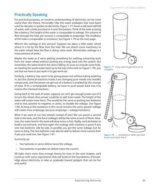 Experiencing Electricity 37
Experiment 5: Let’s Make a Battery
Practically Speaking
For practical purposes, an intuitive understanding of electricity can be more
useful than the theory. Personally I like the water analogies that have been
used for decades in guides to electricity. Figure 1-77 shows a tall tank half full
of water, with a hole punched in it near the bottom. Think of the tank as being
like a battery. The height of the water is comparable to voltage. The volume of
flow through the hole, per second, is comparable to amperage. The smallness
of the hole is comparable to resistance. See Figure 1-79 on the next page.
Where’s the wattage in this picture? Suppose we place a little water wheel
where it is hit by the flow from the hole. We can attach some machinery to
the water wheel. Now the flow is doing some work. (Remember, wattage is a
measurement of work.)
Maybe this looks as if we’re getting something for nothing, extracting work
from the water wheel without putting any energy back into the system. But
remember, the water level in the tank is falling. As soon as I include some help-
ers hauling the waste water back up to the top of the tank (in Figure 1-78), you
see that we have to put work in to get work out.
Similarly, a battery may seem to be giving power out without taking anything
in, but the chemical reactions inside it are changing pure metals into metallic
compounds, and the power we get out of a battery is enabled by this change
of state. If it’s a rechargeable battery, we have to push power back into it to
reverse the chemical reactions.
Going back to the tank of water, suppose we can’t get enough power out of it
to turn the wheel. One answer could be to add more water. The height of the
water will create more force. This would be the same as putting two batteries
end to end, positive to negative, in series, to double the voltage. See Figure
1-80. As long as the resistance in the circuit remains the same, greater voltage
will create more amperage, because amperage = voltage/resistance.
What if we want to run two wheels instead of one? We can punch a second
hole in the tank, and the force (voltage) will be the same at each of them. How-
ever, the water level in the tank will drop twice as fast. Really, we’d do better to
build a second tank, and here again the analogy with a battery is good. If you
wire two batteries side by side, in parallel, you get the same voltage, but for
twice as long. The two batteries may also be able to deliver more current than
if you just used one. See Figure 1-81.
Summing up:
•	 Two batteries in series deliver twice the voltage.
•	 Two batteries in parallel can deliver twice the current.
All right, that’s more than enough theory for now. In the next chapter, we’ll
continue with some experiments that will build on the foundations of knowl-
edge about electricity, to take us gradually toward gadgets that can be fun
and useful.
Figure 1-77.  If you want to get work out of
a system…
Figure 1-78.  . . . somehow or other you have
to put work back into it.
 