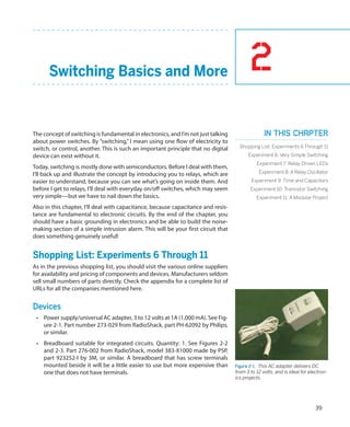 2
39
Switching Basics and More
The concept of switching is fundamental in electronics, and I’m not just talking
about power switches. By “switching,” I mean using one flow of electricity to
switch, or control, another. This is such an important principle that no digital
device can exist without it.
Today, switching is mostly done with semiconductors. Before I deal with them,
I’ll back up and illustrate the concept by introducing you to relays, which are
easier to understand, because you can see what’s going on inside them. And
before I get to relays, I’ll deal with everyday on/off switches, which may seem
very simple—but we have to nail down the basics.
Also in this chapter, I’ll deal with capacitance, because capacitance and resis-
tance are fundamental to electronic circuits. By the end of the chapter, you
should have a basic grounding in electronics and be able to build the noise-
making section of a simple intrusion alarm. This will be your first circuit that
does something genuinely useful!
Shopping List: Experiments 6 Through 11
As in the previous shopping list, you should visit the various online suppliers
for availability and pricing of components and devices. Manufacturers seldom
sell small numbers of parts directly. Check the appendix for a complete list of
URLs for all the companies mentioned here.
Devices
•	 Power supply/universal AC adapter, 3 to 12 volts at 1A (1,000 mA). See Fig-
ure 2-1. Part number 273-029 from RadioShack, part PH-62092 by Philips,
or similar.
•	 Breadboard suitable for integrated circuits. Quantity: 1. See Figures 2-2
and 2-3. Part 276-002 from RadioShack, model 383-X1000 made by PSP,
part 923252-I by 3M, or similar. A breadboard that has screw terminals
mounted beside it will be a little easier to use but more expensive than
one that does not have terminals.
Figure 2-1.  This AC adapter delivers DC
from 3 to 12 volts, and is ideal for electron-
ics projects.
In this chapter
Shopping List: Experiments 6 Through 11
Experiment 6: Very Simple Switching
Experiment 7: Relay-Driven LEDs
Experiment 8: A Relay Oscillator
Experiment 9: Time and Capacitors
Experiment 10: Transistor Switching
Experiment 11: A Modular Project
 