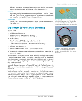 Switching Basics and More 43
Experiment 6: Very Simple Switching
Ceramic capacitors, assorted. Make sure you get at least one rated at
0.0047 μF (which can also be written as 47 nF). See Figure 2-15.
Resistors
If you bought only a minimal selection for experiments 1 through 5, now’s
the time to buy a larger assortment, so that you won’t be stuck needing
the one value that you don’t have. 1/4-watt minimum.
Loudspeaker
Any8Ω,1-inchminiatureloudspeakersuchaspart273-092fromRadioShack.
See Figure 2-16.
Experiment 6: Very Simple Switching
You will need:
•	 AA batteries. Quantity: 4.
•	 Battery carrier for 4 AA batteries. Quantity: 1.
•	 LED. Quantity: 1.
•	 Toggle switches, SPDT. Quantity: 2. See Figure 2-12.
•	 220Ω or similar value resistor, 1/4-watt minimum. Quantity: 1.
•	 Alligator clips. Quantity: 8.
•	 Wire or patch cords. See Figure 2-10, shown previously.
•	 Wire cutters and wire strippers if you don’t use patch cords. See Figure 2-4,
shown previously.
In Experiment 3, you illuminated an LED by attaching a battery, and switched
it off by removing the battery. For greater convenience our circuits should
have proper switches to control power, and while I’m dealing with the general
topic of switches, I’m going to explore all the varieties, using a circuit to sug-
gest some possibilities.
Assemble the parts as shown in Figures 2-17 and 2-18. The long lead on the
LED must connect with the resistor, because that is the more positive side of
the circuit.
You’ll notice that you have to include a couple lengths of wire. I suggest green
wire to remind you that these sections are not connected directly to positive
or to negative power. But you can use any color you like. You can also substi-
tute patch cords, if you have them. However, learning to strip insulation from
pieces of wire is a necessary skill, so let’s deal with that now.
Figure 2-15.  Ceramic capacitors mostly
look like this, although many of them are
round or bead-shaped instead of square.
The packaging shape is unimportant to us.
Figure 2-16.  This miniature loudspeaker,
just over 1 inch in diameter, is useful for
verifying audio output direct from transis-
tor circuits.
 