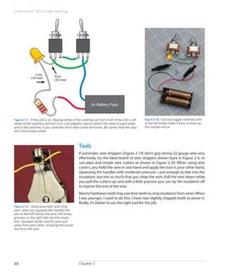 Experiment 6: Very Simple Switching
Chapter 244
6v Battery Pack
Short
LED lead
Long
LED lead
Figure 2-17.  If the LED is on, flipping either of the switches will turn it off. If the LED is off,
either of the switches will turn it on. Use alligator clips to attach the wires to each other,
and to the switches if your switches don't have screw terminals. Be careful that the clips
don't touch each other.
Figure 2-18.  Full-size toggle switches with
screw terminals make it easy to hook up
this simple circuit.
Tools
If automatic wire strippers (Figure 2-19) don’t grip skinny 22-gauge wire very
effectively, try the Ideal brand of wire strippers shown back in Figure 2-4, or
use plain and simple wire cutters as shown in Figure 2-20. When using wire
cutters, you hold the wire in one hand and apply the tool in your other hand,
squeezing the handles with moderate pressure—just enough to bite into the
insulation, but not so much that you chop the wire. Pull the wire down while
you pull the cutters up, and with a little practice you can rip the insulation off
to expose the end of the wire.
Macho hardware nerds may use their teeth to strip insulation from wires.When
I was younger, I used to do this. I have two slightly chipped teeth to prove it.
Really, it’s better to use the right tool for the job.
Figure 2-19.  Using automatic wire strip-
pers, when you squeeze the handles the
jaw on the left clamps the wire, the sharp
grooves on the right bite into the insula-
tion. Squeeze harder and the jaws pull
away from each other, stripping the insula-
tion from the wire.
 