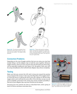 Switching Basics and More 45
Experiment 6: Very Simple Switching
Figure 2-20.  To remove insulation from
the end of a thin piece of wire, you can
also use wire cutters. This takes a little
practice.
Figure 2-21.  Those who tend to misplace
tools, and feel too impatient to search for
them, may feel tempted to use their teeth
to strip insulation from wire. This may not
be such a good idea.
Connection Problems
Depending on the size of toggle switches that you are using, you may have
trouble fitting in all the alligator clips to hold the wires together. Miniature
toggle switches, which are more common than the full-sized ones these days,
can be especially troublesome (see Figure 2-22). Be patient: fairly soon we’ll
be using a breadboard, which will eliminate alligator clips almost completely.
Testing
Make sure that you connect the LED with its long wire toward the positive
source of power (the resistor, in this case). Now flip either of the toggle switch-
es. If the LED was on, it will go off, and if it was off, it will go on. Flip the other
toggle switch, and it will have the same effect. If the LED does not go on at all,
you’ve probably connected it the wrong way around. Another possibility is
that two of your alligator clips may have shorted out the battery.
Assuming your two switches do work as I described them, what’s going on
here? It’s time to nail down some basic facts.
Figure 2-22.  Miniature toggle switches can
be used—ideally, with miniature alligator
clips—but watch out for short circuits.
 