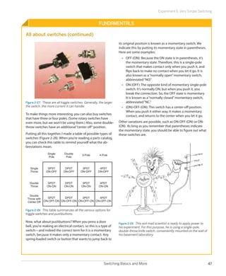Switching Basics and More 47
Experiment 6: Very Simple Switching
Fundamentals
All about switches (continued)
Figure 2-27.  These are all toggle switches. Generally, the larger
the switch, the more current it can handle.
To make things more interesting, you can also buy switches
that have three or four poles. (Some rotary switches have
even more, but we won't be using them.) Also, some double-
throw switches have an additional“center off”position.
Putting all this together, I made a table of possible types of
switches (Figure 2-28). When you’re reading a parts catalog,
you can check this table to remind yourself what the ab-
breviations mean.
4PST
ON-OFF
Single
Pole
Double
Pole
3-Pole 4-Pole
Single
Throw
SPST
ON-OFF
DPST
ON-OFF
3PST
ON-OFF
4PDT
ON-ON
SPDT
ON-ON
DPDT
ON-ON
3PDT
ON-ON
4PDT
ON-OFF-ON
SPDT
ON-OFF-ON
DPDT
ON-OFF-ON
3PDT
ON-OFF-ON
Double
Throw
Double
Throw with
Center Off
Figure 2-28.  This table summarizes all the various options for
toggle switches and pushbuttons.
Now, what about pushbuttons? When you press a door
bell, you’re making an electrical contact, so this is a type of
switch—and indeed the correct term for it is a momentary
switch, because it makes only a momentary contact. Any
spring-loaded switch or button that wants to jump back to
its original position is known as a momentary switch. We
indicate this by putting its momentary state in parentheses.
Here are some examples:
•	 OFF-(ON): Because the ON state is in parentheses, it’s
the momentary state. Therefore, this is a single-pole
switch that makes contact only when you push it, and
flips back to make no contact when you let it go. It is
also known as a“normally open”momentary switch,
abbreviated“NO.”
•	 ON-(OFF): The opposite kind of momentary single-pole
switch. It’s normally ON, but when you push it, you
break the connection. So, the OFF state is momentary.
It is known as a“normally closed”momentary switch,
abbreviated“NC.”
•	 (ON)-OFF-(ON): This switch has a center-off position.
When you push it either way, it makes a momentary
contact, and returns to the center when you let it go.
Other variations are possible, such as ON-OFF-(ON) or ON-
(ON). As long as you remember that parentheses indicate
the momentary state, you should be able to figure out what
these switches are.
Figure 2-29.  This evil mad scientist is ready to apply power to
his experiment. For this purpose, he is using a single-pole,
double-throw knife switch, conveniently mounted on the wall of
his basement laboratory.
 
