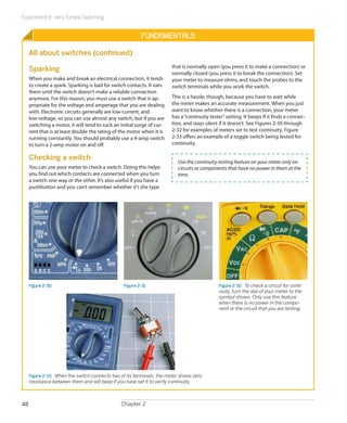 Experiment 6: Very Simple Switching
Chapter 248
Fundamentals
All about switches (continued)
Sparking
When you make and break an electrical connection, it tends
to create a spark. Sparking is bad for switch contacts. It eats
them until the switch doesn’t make a reliable connection
anymore. For this reason, you must use a switch that is ap-
propriate for the voltage and amperage that you are dealing
with. Electronic circuits generally are low-current, and
low-voltage, so you can use almost any switch, but if you are
switching a motor, it will tend to suck an initial surge of cur-
rent that is at least double the rating of the motor when it is
running constantly. You should probably use a 4-amp switch
to turn a 2-amp motor on and off.
Checking a switch
You can use your meter to check a switch. Doing this helps
you find out which contacts are connected when you turn
a switch one way or the other. It’s also useful if you have a
pushbutton and you can’t remember whether it’s the type
that is normally open (you press it to make a connection) or
normally closed (you press it to break the connection). Set
your meter to measure ohms, and touch the probes to the
switch terminals while you work the switch.
This is a hassle, though, because you have to wait while
the meter makes an accurate measurement. When you just
want to know whether there is a connection, your meter
has a“continuity tester”setting. It beeps if it finds a connec-
tion, and stays silent if it doesn’t. See Figures 2-30 through
2-32 for examples of meters set to test continuity. Figure
2-33 offers an example of a toggle switch being tested for
continuity.
Use the continuity-testing feature on your meter only on
circuits or components that have no power in them at the
time.
Figure 2-30 Figure 2-31 Figure 2-32.  To check a circuit for conti-
nuity, turn the dial of your meter to the
symbol shown. Only use this feature
when there is no power in the compo-
nent or the circuit that you are testing.
Figure 2-33.  When the switch connects two of its terminals, the meter shows zero
resistance between them and will beep if you have set it to verify continuity.
 