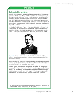 Switching Basics and More 49
Experiment 6: Very Simple Switching
Background
Early switching systems
Switches seem to be such a fundamental feature of our world, and their concept
is so simple that it’s easy to forget that they went through a gradual process of
development and refinement. Primitive knife switches were quite adequate for
pioneers of electricity who simply wanted to connect and disconnect electric-
ity to some apparatus in a laboratory, but a more sophisticated approach was
needed when telephone systems began to proliferate. Typically, an operator at
a“switchboard”needed a way to connect any pair of 10,000 lines on the board.
How could it be done?
In 1878, Charles E. Scribner (Figure 2-34) developed the“jack-knife switch,”so
called because the part of it that the operator held looked like the handle of a
jackknife. Protruding from it was a plug, and when the plug was pushed into a
socket, it made contact inside the socket. The socket, in fact, was the switch.
Figure 2-34.  Charles E. Scribner invented the “jack-knife switch” to satisfy the
switching needs of telephone systems in the late 1800s. Today’s audio jacks still
work on the same basis.*
Audio connectors on guitars and amplifiers still work on the same principle, and
when we speak of them as being“jacks,”the term dates back to Scribner’s inven-
tion. Switch contacts still exist inside a jack socket.
Today, of course, telephone switchboards have become as rare as telephone
operators. First they were replaced with relays—electrically operated switches,
which I’ll talk about later in this chapter. And then the relays were superceded
by transistors, which made everything happen without any moving parts. Be-
fore the end of this chapter, you’ll be switching current using transistors.
*	The photo on which this drawing is based first appeared in The History of the Telephone by
Herbert Newton Casson in 1910 (Chicago: A. C. McClurg & Co.).
 