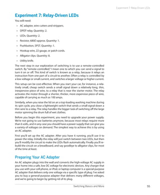 Switching Basics and More 55
Experiment 7: Relay-Driven LEDs
Experiment 7: Relay-Driven LEDs
You will need:
•	 AC adapter, wire cutters and strippers.
•	 DPDT relay. Quantity: 2.
•	 LEDs. Quantity: 2.
•	 Resistor, 680Ω approx. Quantity: 1.
•	 Pushbutton, SPST. Quantity: 1.
•	 Hookup wire, 22 gauge, or patch cords.
•	 Alligator clips. Quantity: 8.
•	 Utility knife.
The next step in our exploration of switching is to use a remote-controlled
switch. By “remote-controlled,” I mean one to which you can send a signal to
turn it on or off. This kind of switch is known as a relay, because it relays an
instruction from one part of a circuit to another. Often a relay is controlled by
a low voltage or small current, and switches a larger voltage or higher current.
This setup can be cost-effective. When you start your car, for instance, a rela-
tively small, cheap switch sends a small signal down a relatively long, thin,
inexpensive piece of wire, to a relay that is near the starter motor. The relay
activates the motor through a shorter, thicker, more expensive piece of wire,
capable of carrying as much as 100 amps.
Similarly, when you raise the lid on an a top-loading washing machine during
its spin cycle, you close a lightweight switch that sends a small signal down a
thin wire to a relay. The relay handles the bigger task of switching off the large
motor spinning the drum full of wet clothes.
Before you begin this experiment, you need to upgrade your power supply.
We’re not going to use batteries anymore, because most relays require more
than 6 volts, and in any case you should have a power supply that can give you
a variety of voltages on demand. The simplest way to achieve this is by using
an AC adapter.
First you’ll set up the AC adapter. After you have it running, you’ll use it to
power the relay. Initially the relay will just switch between two LEDs, but then
you’ll modify the circuit to make the LEDs flash automatically. Finally you’ll re-
build the circuit on a breadboard, and say goodbye to alligator clips, for most
of the time at least.
Preparing Your AC Adapter
An AC adapter plugs into the wall and converts the high-voltage AC supply in
your home into a safe, low DC voltage for electronic devices. Any charger that
you use with your cell phone, or iPod, or laptop computer is a special-purpose
AC adapter that delivers only one voltage via a specific type of plug. I’ve asked
you to buy a general-purpose adapter that delivers many different voltages,
and we’re going to begin by getting rid of its plug.
 
