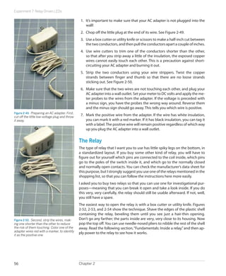 Experiment 7: Relay-Driven LEDs
Chapter 256
1.	 It’s important to make sure that your AC adapter is not plugged into the
wall!
2.	 Chop off the little plug at the end of its wire. See Figure 2-49.
3.	 Use a box cutter or utility knife or scissors to make a half-inch cut between
the two conductors, and then pull the conductors apart a couple of inches.
4.	 Use wire cutters to trim one of the conductors shorter than the other,
so that after you strip away a little of the insulation, the exposed copper
wires cannot easily touch each other. This is a precaution against short-
circuiting your AC adapter and burning it out.
5.	 Strip the two conductors using your wire strippers. Twist the copper
strands between finger and thumb so that there are no loose strands
sticking out. See Figure 2-50.
6.	 Make sure that the two wires are not touching each other, and plug your
AC adapter into a wall outlet. Set your meter to DC volts and apply the me-
ter probes to the wires from the adapter. If the voltage is preceded with
a minus sign, you have the probes the wrong way around. Reverse them
and the minus sign should go away. This tells you which wire is positive.
7.	 Mark the positive wire from the adapter. If the wire has white insulation,
you can mark it with a red marker. If it has black insulation, you can tag it
with a label.The positive wire will remain positive regardless of which way
up you plug the AC adapter into a wall outlet.
The Relay
The type of relay that I want you to use has little spiky legs on the bottom, in
a standardized layout. If you buy some other kind of relay, you will have to
figure out for yourself which pins are connected to the coil inside, which pins
go to the poles of the switch inside it, and which go to the normally closed
and normally open contacts. You can check the manufacturer’s data sheet for
this purpose, but I strongly suggest you use one of the relays mentioned in the
shopping list, so that you can follow the instructions here more easily.
I asked you to buy two relays so that you can use one for investigational pur-
poses—meaning that you can break it open and take a look inside. If you do
this very, very carefully, the relay should still be usable afterward. If not, well,
you still have a spare.
The easiest way to open the relay is with a box cutter or utility knife. Figures
2-52, 2-53, and 2-54 show the technique. Shave the edges of the plastic shell
containing the relay, beveling them until you see just a hair-thin opening.
Don’t go any farther; the parts inside are very, very close to its housing. Now
pop the top off. You can use needle-nosed pliers to nibble the rest of the shell
away. Read the following section,“Fundamentals: Inside a relay,”and then ap-
ply power to the relay to see how it works.
Figure 2-49.  Preparing an AC adapter. First,
cut off the little low-voltage plug and throw
it away.
Figure 2-50.  Second, strip the wires, mak-
ing one shorter than the other to reduce
the risk of them touching. Color one of the
adapter wires red with a marker, to identify
it as the positive one.
 