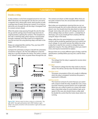 Experiment 7: Relay-Driven LEDs
Chapter 258
Fundamentals
Inside a relay
A relay contains a coil of wire wrapped around an iron core.
When electricity runs through the coil, the iron core exerts
a magnetic force, which pulls a lever, which pushes or pulls
a springy strip of metal, closing two contacts. So as long as
electricity runs through the coil, the relay is“energized”and
its contacts remain closed.
When the power stops passing through the coil, the relay
lets go and the springy strip of metal snaps back into its
original position, opening the contacts. (The exception to
this rule is a latching relay, which requires a second pulse
through a separate coil to flip it back to its original posi-
tion; but we won’t be using latching relays until later in the
book.)
Relays are categorized like switches. Thus, you have SPST
relays, DPST, SPDT, and so on.
Compare the schematics in Figure 2-58 with the schematics
of switches in Figure 2-38. The main difference is that the
relay has a coil that activates the switch. The switch is shown
in its“relaxed”mode, when no power flows through the coil.
Figure 2-58.  Various ways to show a relay in a schematic. Top
left: SPST. Top right and bottom left: SPDT. Bottom right:
DPDT. The styles at bottom-left and bottom-right will be used
in this book.
The contacts are shown as little triangles. When there are
two poles instead of one, the coil activates both switches
simultaneously.
Most relays are nonpolarized, meaning that you can run
electricity through the coil in either direction, and the relay
doesn’t care. You should check the data sheet to make sure,
though. Some relay coils work on AC voltage, but almost
all low-voltage relays use direct current—a steady flow of
electricity, such as you would get from a battery. We’ll be
using DC relays in this book.
Relays suffer from the same limitations as switches: their
contacts will be eroded by sparking if you try to switch too
much voltage. It’s not worth saving a few dollars by using
a relay that is rated for less current or voltage than your
application requires. The relay will fail you when you need it
most, and may be inconvenient to replace.
Because there are so many different types of relays, read the
specifications carefully before you buy one. Look for these
basics:
Coil voltage
The voltage that the relay is supposed to receive when
you energize it.
Set voltage
The minimum voltage that the relay needs to close its
switch. This will be a bit less than the ideal coil voltage.
Operating current
The power consumption of the coil, usually in milliamps,
when the relay is energized. Sometimes the power is
expressed in milliwatts.
Switching capacity
The maximum amount of current that you can switch
with contacts inside the relay. Usually this is for a“resis-
tive load,”meaning a passive device such as light bulb.
When you use a relay to switch on a motor, the motor
takes a big initial surge of current before it gets up to
speed. In this case, you should choose a relay rated
for double the current that the motor draws when it is
running.
 