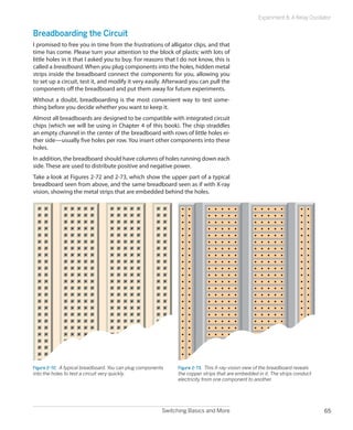 Switching Basics and More 65
Experiment 8: A Relay Oscillator
Breadboarding the Circuit
I promised to free you in time from the frustrations of alligator clips, and that
time has come. Please turn your attention to the block of plastic with lots of
little holes in it that I asked you to buy. For reasons that I do not know, this is
called a breadboard. When you plug components into the holes, hidden metal
strips inside the breadboard connect the components for you, allowing you
to set up a circuit, test it, and modify it very easily. Afterward you can pull the
components off the breadboard and put them away for future experiments.
Without a doubt, breadboarding is the most convenient way to test some-
thing before you decide whether you want to keep it.
Almost all breadboards are designed to be compatible with integrated circuit
chips (which we will be using in Chapter 4 of this book). The chip straddles
an empty channel in the center of the breadboard with rows of little holes ei-
ther side—usually five holes per row. You insert other components into these
holes.
In addition, the breadboard should have columns of holes running down each
side. These are used to distribute positive and negative power.
Take a look at Figures 2-72 and 2-73, which show the upper part of a typical
breadboard seen from above, and the same breadboard seen as if with X-ray
vision, showing the metal strips that are embedded behind the holes.
Figure 2-72.  A typical breadboard. You can plug components
into the holes to test a circuit very quickly.
Figure 2-73.  This X-ray-vision view of the breadboard reveals
the copper strips that are embedded in it. The strips conduct
electricity from one component to another.
 