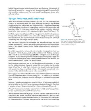 Switching Basics and More 69
Experiment 9: Time and Capacitors
Release the pushbutton, set aside your meter, and discharge the capacitor by
touching R2 across it for a second or two. Now substitute a 50K resistor for R1,
and repeat the measurement. The meter should count upward almost twice
as fast as before.
Voltage, Resistance, and Capacitance
Think of the resistor as a faucet, and the capacitor as a balloon that you are
trying to fill with water. When you screw down the faucet until only a trickle
comes through, the balloon will take longer to fill. But a slow flow of water will
still fill the balloon completely if you wait long enough, and (assuming the bal-
loon doesn’t burst) the process ends when the pressure inside the balloon is
equal to the water pressure in the pipe supplying the faucet. See Figure 2-79.
Similarly, in your circuit, if you wait long enough, eventually the voltage across
the capacitor should reach the same value as the voltage of the power supply.
In a 12-volt circuit, the capacitor should eventually acquire 12 volts (although
“eventually”may take longer than you think).
This may seem confusing, because earlier you learned that when you apply
voltage at one end of a resistor, you get less voltage coming out than you have
going in. Why should a resistor deliver the full voltage when it is paired with a
capacitor?
Forget the capacitor for a moment, and remember how you tested just two
1K resistors. In that situation, each resistor contained half the total resistance
of the circuit, so each resistor dropped half the voltage. If you held the nega-
tive probe of your meter against the negative side of your power supply and
touched the positive probe to the center point between the two resistors, you
would measure 6 volts. Figure 2-80 illustrates this.
Now, suppose you remove one of the 1K resistors and substitute a 9K resis-
tor. The total resistance in the circuit is now 10K, and therefore the 9K resistor
drops 90% of the 12 volts. That’s 10.8 volts. You should try this and check it
with your meter. (You are unlikely to find a 9K resistor, because this is not a
standard value. Substitute the nearest value you can find.)
Now suppose you remove the 9K resistor and substitute a 99K resistor. Its volt-
age drop will be 99% of the available voltage, or 11.88 volts.You can see where
this is heading: the larger the resistor, the larger its contribution to voltage
drop.
However, I noted previously that a capacitor blocks DC voltage completely. It
can accumulate an electrical charge, but no current passes through it.Therefore,
a capacitor behaves like a resistor that has infinite resistance to DC current.
(Actually the insulation inside the capacitor allows a little bit of“leakage,”but a
perfect capacitor would have infinite resistance.)
The value of any resistor that you put in series with the capacitor is trivial by
comparison. No matter how high the value of the resistor is, the capacitor
still provides much more resistance in the circuit. This means that the capaci-
tor steals almost the complete voltage drop in the circuit, and the voltage
Figure 2-79.  When the faucet is closed
half-way, the balloon will take longer to fill,
but will still contain as much water and as
much pressure in the end.
 