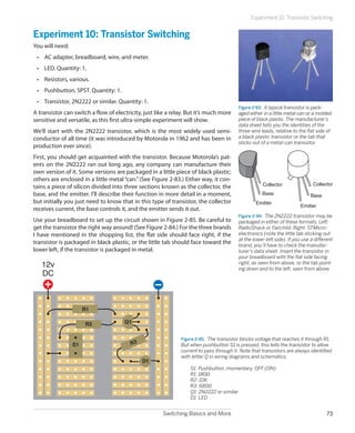 Switching Basics and More 73
Experiment 10: Transistor Switching
Experiment 10: Transistor Switching
You will need:
•	 AC adapter, breadboard, wire, and meter.
•	 LED. Quantity: 1.
•	 Resistors, various.
•	 Pushbutton, SPST. Quantity: 1.
•	 Transistor, 2N2222 or similar. Quantity: 1.
A transistor can switch a flow of electricity, just like a relay. But it’s much more
sensitive and versatile, as this first ultra-simple experiment will show.
We’ll start with the 2N2222 transistor, which is the most widely used semi-
conductor of all time (it was introduced by Motorola in 1962 and has been in
production ever since).
First, you should get acquainted with the transistor. Because Motorola’s pat-
ents on the 2N2222 ran out long ago, any company can manufacture their
own version of it. Some versions are packaged in a little piece of black plastic;
others are enclosed in a little metal “can.” (See Figure 2-83.) Either way, it con-
tains a piece of silicon divided into three sections known as the collector, the
base, and the emitter. I’ll describe their function in more detail in a moment,
but initially you just need to know that in this type of transistor, the collector
receives current, the base controls it, and the emitter sends it out.
Use your breadboard to set up the circuit shown in Figure 2-85. Be careful to
get the transistor the right way around! (See Figure 2-84.) For the three brands
I have mentioned in the shopping list, the flat side should face right, if the
transistor is packaged in black plastic, or the little tab should face toward the
lower left, if the transistor is packaged in metal.
Figure 2-85.  The transistor blocks voltage that reaches it through R1.
But when pushbutton S1 is pressed, this tells the transistor to allow
current to pass through it. Note that transistors are always identified
with letter Q in wiring diagrams and schematics.
	 S1: Pushbutton, momentary, OFF (ON)
	 R1: 180Ω
	 R2: 10K
	 R3: 680Ω
	 Q1: 2N2222 or similar
	 D1: LED
S1
R2
R1
Q1
12v
DC
D1
R3
Figure 2-83.  A typical transistor is pack-
aged either in a little metal can or a molded
piece of black plastic. The manufacturer’s
data sheet tells you the identities of the
three wire leads, relative to the flat side of
a black plastic transistor or the tab that
sticks out of a metal-can transistor.
Collector
Base
Emitter
Collector
Base
Emitter
Figure 2-84.  The 2N2222 transistor may be
packaged in either of these formats. Left:
RadioShack or Fairchild. Right: STMicro-
electronics (note the little tab sticking out
at the lower-left side). If you use a different
brand, you’ll have to check the manufac-
turer’s data sheet. Insert the transistor in
your breadboard with the flat side facing
right, as seen from above, or the tab point-
ing down and to the left, seen from above.
 