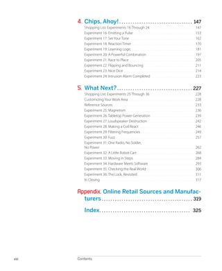 
Contentsviii
4.	Chips, Ahoy!.. . . . . . . . . . . . . . . . . . . . . . . . . . . . . . . . . 147
Shopping List: Experiments 16 Through 24.. . . . . . . . . . . . . . . . . . . . . . . . . . . . . . . 147
Experiment 16: Emitting a Pulse.. . . . . . . . . . . . . . . . . . . . . . . . . . . . . . . . . . . . . . . . . . 153
Experiment 17: Set Your Tone.. . . . . . . . . . . . . . . . . . . . . . . . . . . . . . . . . . . . . . . . . . . . . 162
Experiment 18: Reaction Timer.. . . . . . . . . . . . . . . . . . . . . . . . . . . . . . . . . . . . . . . . . . . 170
Experiment 19: Learning Logic.. . . . . . . . . . . . . . . . . . . . . . . . . . . . . . . . . . . . . . . . . . . 181
Experiment 20: A Powerful Combination.. . . . . . . . . . . . . . . . . . . . . . . . . . . . . . . . . 197
Experiment 21: Race to Place.. . . . . . . . . . . . . . . . . . . . . . . . . . . . . . . . . . . . . . . . . . . . . 205
Experiment 22: Flipping and Bouncing.. . . . . . . . . . . . . . . . . . . . . . . . . . . . . . . . . . . 211
Experiment 23: Nice Dice.. . . . . . . . . . . . . . . . . . . . . . . . . . . . . . . . . . . . . . . . . . . . . . . . . 214
Experiment 24: Intrusion Alarm Completed.. . . . . . . . . . . . . . . . . . . . . . . . . . . . . . 223
5.	 What Next?.. . . . . . . . . . . . . . . . . . . . . . . . . . . . . . . . . . 227
Shopping List: Experiments 25 Through 36.. . . . . . . . . . . . . . . . . . . . . . . . . . . . . . . 228
Customizing Your Work Area.. . . . . . . . . . . . . . . . . . . . . . . . . . . . . . . . . . . . . . . . . . . . . . 228
Reference Sources.. . . . . . . . . . . . . . . . . . . . . . . . . . . . . . . . . . . . . . . . . . . . . . . . . . . . . . . . 233
Experiment 25: Magnetism.. . . . . . . . . . . . . . . . . . . . . . . . . . . . . . . . . . . . . . . . . . . . . . . 236
Experiment 26: Tabletop Power Generation.. . . . . . . . . . . . . . . . . . . . . . . . . . . . . . 239
Experiment 27: Loudspeaker Destruction.. . . . . . . . . . . . . . . . . . . . . . . . . . . . . . . . 242
Experiment 28: Making a Coil React.. . . . . . . . . . . . . . . . . . . . . . . . . . . . . . . . . . . . . . 246
Experiment 29: Filtering Frequencies . . . . . . . . . . . . . . . . . . . . . . . . . . . . . . . . . . . . . 249
Experiment 30: Fuzz.. . . . . . . . . . . . . . . . . . . . . . . . . . . . . . . . . . . . . . . . . . . . . . . . . . . . . . 257
Experiment 31: One Radio, No Solder,
No Power.. . . . . . . . . . . . . . . . . . . . . . . . . . . . . . . . . . . . . . . . . . . . . . . . . . . . . . . . . . . . . . . . . 262
Experiment 32: A Little Robot Cart.. . . . . . . . . . . . . . . . . . . . . . . . . . . . . . . . . . . . . . . . 268
Experiment 33: Moving in Steps.. . . . . . . . . . . . . . . . . . . . . . . . . . . . . . . . . . . . . . . . . . 284
Experiment 34: Hardware Meets Software.. . . . . . . . . . . . . . . . . . . . . . . . . . . . . . . . 293
Experiment 35: Checking the Real World.. . . . . . . . . . . . . . . . . . . . . . . . . . . . . . . . . 306
Experiment 36: The Lock, Revisited.. . . . . . . . . . . . . . . . . . . . . . . . . . . . . . . . . . . . . . . 311
In Closing.. . . . . . . . . . . . . . . . . . . . . . . . . . . . . . . . . . . . . . . . . . . . . . . . . . . . . . . . . . . . . . . . . 317
Appendix. Online Retail Sources and Manufac-
turers.. . . . . . . . . . . . . . . . . . . . . . . . . . . . . . . . . . . . . . . . . 319
	 Index.. . . . . . . . . . . . . . . . . . . . . . . . . . . . . . . . . . . . . . . . . 325
 