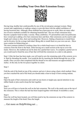Installing Your Own Hair Extensions Essays
Having long, healthy hair could possibly be one of the envied genes amongst women. Many
women take supplements or undergo surgery to provide them with the added confidence of
having luxurious hair. Although, those methods have been proven to work, there are many other
less invasive methods available for obtaining beautiful hair. The use of hair extensions have
become a popular trend in today s society. Many celebrities, TV personalities and even politicians
have owned up to adding a few hair extensions here and there. Hair extensions can be used to add
length and volume to thin, short and receding hair. However, finding a beautician to install them
can be bit pricy for the average individual. Being able to install them on your own can not... Show
more content on Helpwriting.net ...
The most common method of creating a base for a whole head weave is to braid the hair in
cornrows from the front to the back, while leaving out a small section at the top to cover the
tracks. However, this method can not be done for a partial hair weave. To complete a partial sew in
you would need to braid the area of hair that will hold the extensions in a side to side pattern.
Step 2 After the base has been made, you will need to sew the remaining ends of the cornrow on to
it. Start by threading the needle. You would do this by inserting the thread through the eye of the
needle. Once you have that completed fold the thread in two and measure out approximately 18
inches. At the end, tie the two pieces together in a knot.
Step 3
Fold the end of the braid on top of the cornrow and sew it down using a basic stitch method. Once
you have reached the end of the braid you should make a knot to keep it from coming undone.
Step 4
Open the pack of hair extensions and comb out any knots or tangles pay special attention to any
rubber bands or pins used to keep the hair together.
Step 5
Next you will have to locate the weft on the hair extension. The weft is the sturdy area at the top of
the extension. This is where the hair has been looped together with thread. It resembles a seam.
Step 6
Once the weft has been located, you will then need to lay the extension on top of the cornrow to
measure the length of the braid. Once the length
... Get more on HelpWriting.net ...
 