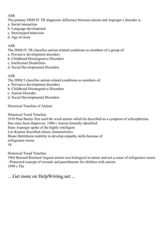 ASR
The primary DSM IV TR diagnostic difference between autism and Asperger s disorder is:
a. Social interaction
b. Language development
c. Stereotyped behaviors
d. Age of onset
ASR
The DSM IV TR classifies autism related conditions as members of a group of:
a. Pervasive development disorders
b. Childhood Disintegrative Disorders
c. Intellectual Disabilities
d. Social Developmental Disorders
ASR
The DSM 5 classifies autism related conditions as members of:
a. Pervasive development disorders
b. Childhood Disintegrative Disorders
c. Autism Disorder
d. Social Developmental Disorders
Historical Timeline of Autism
Historical Trend Timeline
1910 Paul Bueler first used the word autism which he described as a symptom of schizophrenia.
Has since been disproven. 1940 s Autism formally identified
Hans Asperger spoke of the highly intelligent
Leo Kanner described classic characteristics
Bruno Bettleheim inability to develop empathy skills because of
refrigerator moms
18
Historical Trend Timeline
1964 Bernard Rimland Argued autism was biological in nature and not a cause of refrigerator moms
. Pioneered concept of rewards and punishments for children with autism.
1990 s The
... Get more on HelpWriting.net ...
 