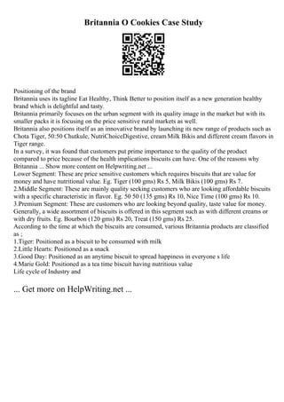 Britannia O Cookies Case Study
Positioning of the brand
Britannia uses its tagline Eat Healthy, Think Better to position itself as a new generation healthy
brand which is delightful and tasty.
Britannia primarily focuses on the urban segment with its quality image in the market but with its
smaller packs it is focusing on the price sensitive rural markets as well.
Britannia also positions itself as an innovative brand by launching its new range of products such as
Chota Tiger, 50:50 Chutkule, NutriChoiceDigestive, creamMilk Bikis and different cream flavors in
Tiger range.
In a survey, it was found that customers put prime importance to the quality of the product
compared to price because of the health implications biscuits can have. One of the reasons why
Britannia ... Show more content on Helpwriting.net ...
Lower Segment: These are price sensitive customers which requires biscuits that are value for
money and have nutritional value. Eg. Tiger (100 gms) Rs 5, Milk Bikis (100 gms) Rs 7.
2.Middle Segment: These are mainly quality seeking customers who are looking affordable biscuits
with a specific characteristic in flavor. Eg. 50 50 (135 gms) Rs 10, Nice Time (100 gms) Rs 10.
3.Premium Segment: These are customers who are looking beyond quality, taste value for money.
Generally, a wide assortment of biscuits is offered in this segment such as with different creams or
with dry fruits. Eg. Bourbon (120 gms) Rs 20, Treat (150 gms) Rs 25.
According to the time at which the biscuits are consumed, various Britannia products are classified
as ;
1.Tiger: Positioned as a biscuit to be consumed with milk
2.Little Hearts: Positioned as a snack
3.Good Day: Positioned as an anytime biscuit to spread happiness in everyone s life
4.Marie Gold: Positioned as a tea time biscuit having nutritious value
Life cycle of Industry and
... Get more on HelpWriting.net ...
 
