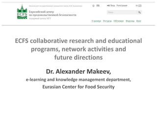 ECFS collaborative research and educational
programs, network activities and
future directions
Dr. Alexander Makeev,
e-learning and knowledge management department,
Eurasian Center for Food Security
 