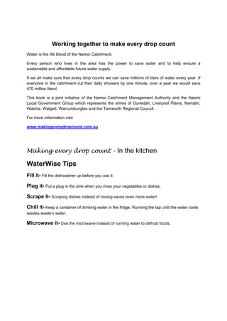 Working together to make every drop count
Water is the life blood of the Namoi Catchment.

Every person who lives in the area has the power to save water and to help ensure a
sustainable and affordable future water supply.

If we all make sure that every drop counts we can save millions of liters of water every year. If
everyone in the catchment cut their daily showers by one minute, over a year we would save
470 million liters!

This book is a joint initiative of the Namoi Catchment Management Authority and the Naomi
Local Government Group which represents the shires of Gunedah, Liverpool Plains, Narrabri,
Walcha, Walgett, Warrumbungles and the Tamworth Regional Council.

For more information visit

www.makingeverydropcount.com.au




Making every drop count - In the kitchen

WaterWise Tips
Fill it- Fill the dishwasher up before you use it.

Plug it- Put a plug in the sink when you rinse your vegetables or dishes.

Scrape it- Scraping dishes instead of rinsing saves even more water!

Chill it- Keep a container of drinking water in the fridge. Running the tap until the water cools
wastes waste’s water.

Microwave it- Use the microwave instead of running water to defrost foods.
 