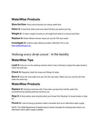 WaterWise Products
Slow the flow- Flow control devices can reduce water flow.

Halve it- A dual flush toilet could save about 50 liters per person per day.

Weight it- A cistern weight converts an old single flush toilet to a manual dual flush.

Replace it- Water efficient shower roses can use 50-70% less water!

Investigate it- Call the water efficiency hotline 1800 803 772 or visit
www.waterrating.gov.au.

  

Making every drop count - In the laundry

WaterWise Tips
Load it- Only turn on the washing machine when it has a full load or adjust the water levels to
match the load size.

Check it- Regularly check the hoses and fittings for leaks.

Save it- Save the rinse water and use it for the next wash. Make sure you use the old rinse
water the same day.

WaterWise Products
Replace it- Washing machines with 4 blue stars use less than half the water that
conventional top loading washing machines use.

Stop it- A flood safety valve should protect your house from flooding if a house breaks or slips
off.

Plumb it- Look at having a plumber install a rainwater tank as an alternative water supply.
NOTE: The NSW Department of Health doesn’t advise rainwater for drinking when there’s an
alternative mains water supply available.

 

 
 