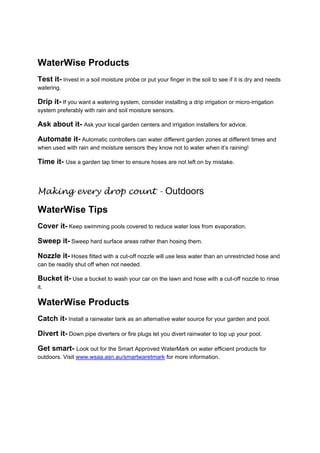 WaterWise Products
Test it- Invest in a soil moisture probe or put your finger in the soil to see if it is dry and needs
watering.

Drip it- If you want a watering system, consider installing a drip irrigation or micro-irrigation
system preferably with rain and soil moisture sensors.

Ask about it- Ask your local garden centers and irrigation installers for advice.

Automate it- Automatic controllers can water different garden zones at different times and
when used with rain and moisture sensors they know not to water when it’s raining!

Time it- Use a garden tap timer to ensure hoses are not left on by mistake.
 

Making every drop count - Outdoors

WaterWise Tips
Cover it- Keep swimming pools covered to reduce water loss from evaporation.

Sweep it- Sweep hard surface areas rather than hosing them.

Nozzle it- Hoses fitted with a cut-off nozzle will use less water than an unrestricted hose and
can be readily shut off when not needed.

Bucket it- Use a bucket to wash your car on the lawn and hose with a cut-off nozzle to rinse
it.

WaterWise Products
Catch it- Install a rainwater tank as an alternative water source for your garden and pool.

Divert it- Down pipe diverters or fire plugs let you divert rainwater to top up your pool.

Get smart- Look out for the Smart Approved WaterMark on water efficient products for
outdoors. Visit www.wsaa.asn.au/smartwaretmark for more information.

 

 
 