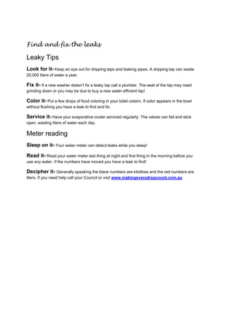 Find and fix the leaks

Leaky Tips
Look for it- Keep an eye out for dripping taps and leaking pipes. A dripping tap can waste
20,000 liters of water a year.

Fix it- If a new washer doesn’t fix a leaky tap call a plumber. The seat of the tap may need
grinding down or you may be due to buy a new water efficient tap!

Color it- Put a few drops of food coloring in your toilet cistern. If color appears in the bowl
without flushing you have a leak to find and fix.

Service it- Have your evaporative cooler serviced regularly. The valves can fail and stick
open, wasting liters of water each day.

Meter reading
Sleep on it- Your water meter can detect leaks while you sleep!

Read it- Read your water meter last thing at night and first thing in the morning before you
use any water. If the numbers have moved you have a leak to find!

Decipher it- Generally speaking the black numbers are kilolitres and the red numbers are
liters. If you need help call your Council or visit www.makingeverydropcount.com.au

 

 

 

 

 

 

 

 

 
 
