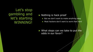 Let’s stop
gambling and
let’s starting
WINNING!
 Nothing is hack proof
 But we don’t want to make anything easy
 Most hackers don’t want to work that hard
 What steps can we take to put the
odds in our favor?
 