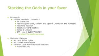 Stacking the Odds in your favor
 Passwords
 Enforce Password Complexity
 8+ characters
 Require Upper Case, Lower Case, Special Characters and Numbers
 Password Rotation
 Teach password creation
 Yahoo & LinkedIn
 2FA – use it EVERYWHERE!!!
 https://twofactorauth.org/
 Minimize Privileges
 No Local Admin rights
 No Domain Admin rights
 Different Local Admin for each machine
 Microsoft LAPS
 
