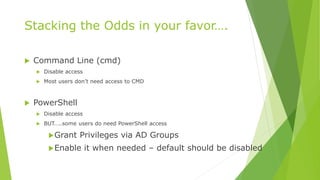Stacking the Odds in your favor….
 Command Line (cmd)
 Disable access
 Most users don’t need access to CMD
 PowerShell
 Disable access
 BUT…..some users do need PowerShell access
Grant Privileges via AD Groups
Enable it when needed – default should be disabled
 