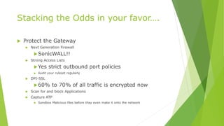 Stacking the Odds in your favor….
 Protect the Gateway
 Next Generation Firewall
SonicWALL!!
 Strong Access Lists
Yes strict outbound port policies
 Audit your ruleset regularly
 DPI-SSL
60% to 70% of all traffic is encrypted now
 Scan for and block Applications
 Capture ATP
 Sandbox Malicious files before they even make it onto the network
 