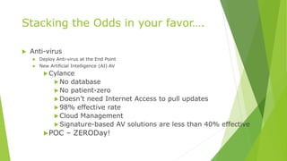 Stacking the Odds in your favor….
 Anti-virus
 Deploy Anti-virus at the End Point
 New Artificial Intelligence (AI) AV
Cylance
No database
No patient-zero
Doesn’t need Internet Access to pull updates
98% effective rate
Cloud Management
Signature-based AV solutions are less than 40% effective
POC – ZERODay!
 