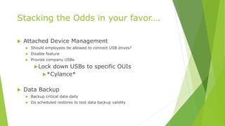 Stacking the Odds in your favor….
 Attached Device Management
 Should employees be allowed to connect USB drives?
 Disable feature
 Provide company USBs
Lock down USBs to specific OUIs
*Cylance*
 Data Backup
 Backup critical data daily
 Do scheduled restores to test data backup validity
 