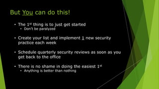 But You can do this!
• The 1st thing is to just get started
• Don’t be paralyzed
• Create your list and implement 1 new security
practice each week
• Schedule quarterly security reviews as soon as you
get back to the office
• There is no shame in doing the easiest 1st
• Anything is better than nothing
 