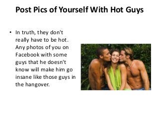 Post Pics of Yourself With Hot Guys

• In truth, they don't
  really have to be hot.
  Any photos of you on
  Facebook with some
  guys that he doesn't
  know will make him go
  insane like those guys in
  the hangover.
 