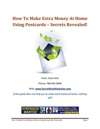 How To Make Extra Money At Home Using Postcards – Secrets Revealed! From: Ishan Soni Phone: 780-642-6848 Web: www.SecretWealthSolution.com If this guide does not help you to make extra money at home, nothing will! If you’re looking to make extra money at home, then please read every single word throughout this report because you’re about to discover how you can leverage other peoples efforts and rake in thousands of dollars every single week even if you’re a complete beginner. In this report, I am about to shed some light on the truth about internet marketing, and how you can leverage the internet to make thousands of dollars weekly starting as little as next week. The reason I can say that is because you’re about to plug into a marketing system that’s already proven to work every single time. Listen, Internet marketing can get overwhelming because there is so much information readily available about how to make extra money at home. Somebody starting out online can easily get overwhelmed because nobody wants to share a step by step blueprint to actually make money. There is so much competition online, that it’s getting difficult as time passes on to get your message in front of your potential customers. You see, marketing is actually more important than your business because it’s not about how great your product is, it’s about how well you market your product. You’ve probably already came across countless people who’re trying to cram a business opportunity down your throat, right? Realize that 97% of internet marketers fail because they don’t have a duplicable marketing system that works. Internet marketing takes years to master, and it is NOT duplicable because of that. Even if you do master internet marketing, your team will see zero success.  Here’s why that’s so important. You’re probably looking to make extra money at home because you want to build a residual income that lasts for years. An income that continues to grow and come in even after you stop working. Understand this: You cannot build residual income without any leverage! And you can’t get any leverage without duplication because… Duplication = Leverage = Endless Residual Income =  So if you want to earn a massive residual income that continues to come in, you need to find a duplicable marketing system that YOU can make money with, and YOUR team can make money with. You may develop the skills to recruit 100 team members in a matter of hours, but if those 100 people don’t have a marketing system that works, they will fail – Guaranteed! This is EXACTLY why 97% of internet marketers fail! However, if you have a marketing system that allows people to make extra money at home regardless of their experience, you will see massive duplication!! Duplicable Marketing System = Massive duplication = Massive Leverage = Massive Residual Income = The ability to write your own paycheck Also, when any of your team members actually starts to make extra money at home, they will want to take even more action because… Massive Belief = Massive Action = Massive Results. If somebody applies your duplicable marketing system, and starts seeing results, they will start believing in your system even more which is exactly why they will take even more action which leads to even more results for them (And more residual income for you!).  If you have a duplicable marketing system, you can market to existing internet marketers who’re struggling. 97% of internet marketers are struggling to make extra money at home, and these 97% already understand the industry, power of residual income, compensation plans etc. They’re already sold on the idea of being able to make extra money at home! You don’t have to convince these people of ANYTHING. So what do these people need the most? Why do 97% of internet marketers struggle? Cashflow. Most internet marketers spend more money then they make, and they’re sick and tired of being sick and tired and the solution to all of their problems is some quick cash flow. So why are they not generating enough cash flow? Because they don’t have a duplicable marketing system! So if you can offer a duplicable marketing system to people already involved in a home business (opportunity buyers NOT opportunity seekers), you can make an absolute killing online!  Click Here To Discover The Exact Postcard Marketing System I Use To Rake In Thousands Of Dollars On Autopilot Every Single Week! This is how you laugh your way to the bank while countless others are wondering if you’re selling drugs online (LOL) The big secret to making money online is to sell a solution to people who already buy what you have to offer (AKA opportunity buyers!). When you sell a duplicable marketing system to opportunity buyers you will: ,[object Object]