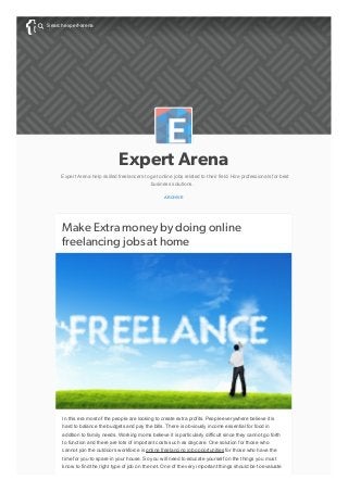 Expert Arena
Expert Arena help skilled freelancers to get online jobs related to their field. Hire professionals for best
business solutions.
ARCHIVE
Make Extra money by doing online
freelancing jobs at home
In this era most of the people are looking to create extra profits. People everywhere believe it is
hard to balance the budgets and pay the bills. There is obviously income essential for food in
addition to family needs. Working moms believe it is particularly difficult since they cannot go forth
to function and there are lots of important costs such as daycare. One solution for those who
cannot join the outdoors workforce is online freelancing job opportunities for those who have the
time for you to spare in your house. So you will need to educate yourself on the things you must
know to find the right type of job on the net. One of the very important things should be to evaluate
Search expert-arena

 