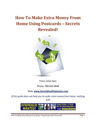 How To Make Extra Money From Home Using Postcards – Secrets Revealed! From: Ishan Soni Phone: 780-642-6848 Web: www.SecretWealthSolution.com If this guide does not help you to make extra money from home, nothing will! If you’re looking to make extra money from home, then please read every single word throughout this report because you’re about to discover how you can leverage other peoples efforts and rake in thousands of dollars every single week even if you’re a complete beginner. In this report, I am about to shed some light on the truth about internet marketing, and how you can leverage the internet to make thousands of dollars weekly starting as little as next week. The reason I can say that is because you’re about to plug into a marketing system that’s already proven to work every single time. Listen, Internet marketing can get overwhelming because there is so much information readily available about how to make extra money from home. Somebody starting out online can easily get overwhelmed because nobody wants to share a step by step blueprint to actually make money. There is so much competition online, that it’s getting difficult as time passes on to get your message in front of your potential customers. You see, marketing is actually more important than your business because it’s not about how great your product is, it’s about how well you market your product. You’ve probably already came across countless people who’re trying to cram a business opportunity down your throat, right? Realize that 97% of internet marketers fail because they don’t have a duplicable marketing system that works. Internet marketing takes years to master, and it is NOT duplicable because of that. Even if you do master internet marketing, your team will see zero success.  Here’s why that’s so important. You’re probably looking to make extra money from home because you want to build a residual income that lasts for years. An income that continues to grow and come in even after you stop working. Understand this: You cannot build residual income without any leverage! And you can’t get any leverage without duplication because… Duplication = Leverage = Endless Residual Income =  So if you want to earn a massive residual income that continues to come in, you need to find a duplicable marketing system that YOU can make money with, and YOUR team can make money with. You may develop the skills to recruit 100 team members in a matter of hours, but if those 100 people don’t have a marketing system that works, they will fail – Guaranteed! This is EXACTLY why 97% of internet marketers fail! However, if you have a marketing system that allows people to make extra money from home regardless of their experience, you will see massive duplication!! Duplicable Marketing System = Massive duplication = Massive Leverage = Massive Residual Income = The ability to write your own paycheck Also, when any of your team members actually starts to make extra money from home, they will want to take even more action because… Massive Belief = Massive Action = Massive Results. If somebody applies your duplicable marketing system, and starts seeing results, they will start believing in your system even more which is exactly why they will take even more action which leads to even more results for them (And more residual income for you!).  If you have a duplicable marketing system, you can market to existing internet marketers who’re struggling. 97% of internet marketers are struggling to make extra money from home, and these 97% already understand the industry, power of residual income, compensation plans etc. They’re already sold on the idea of being able to make extra money from home! You don’t have to convince these people of ANYTHING. So what do these people need the most? Why do 97% of internet marketers struggle? Cashflow. Most internet marketers spend more money then they make, and they’re sick and tired of being sick and tired and the solution to all of their problems is some quick cash flow. So why are they not generating enough cash flow? Because they don’t have a duplicable marketing system! So if you can offer a duplicable marketing system to people already involved in a home business (opportunity buyers NOT opportunity seekers), you can make an absolute killing online!  Click Here To Discover The Exact Postcard Marketing System I Use To Rake In Thousands Of Dollars On Autopilot Every Single Week! This is how you laugh your way to the bank while countless others are wondering if you’re selling drugs online (LOL) The big secret to making money online is to sell a solution to people who already buy what you have to offer (AKA opportunity buyers!). When you sell a duplicable marketing system to opportunity buyers you will: ,[object Object]