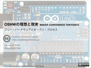 OSHWの理想と現実                                                MAKER CONFERENCE TOKYO2012

       フリー・ハードウェアとオープン・プロセス

                   Creative Commons Japan
                   http://creativecommons.jp

       Dominick Chen
       @dominickchen




G: Arduino Uno http://arduino.cc/en/uploads/Main/ArduinoUno_R3_Front.jpg
 