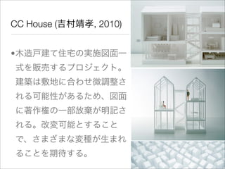 CC House (吉村靖孝, 2010)


•木造戸建て住宅の実施図面一
式を販売するプロジェクト。
建築は敷地に合わせ微調整さ
れる可能性があるため、図面
に著作権の一部放棄が明記さ
れる。改変可能とすること
で、さまざまな変種が生まれ
ることを期待する。
 