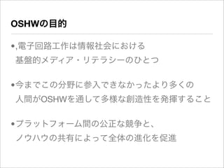OSHWの目的

•,電子回路工作は情報社会における
基盤的メディア・リテラシーのひとつ

•今までこの分野に参入できなかったより多くの
人間がOSHWを通して多様な創造性を発揮すること

•プラットフォーム間の公正な競争と、
ノウハウの共有によって全体の進化を促進
 
