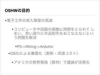 OSHWの目的

•電子工作の参入障壁の低減

 •コンピュータや回路の調整に時間をとられて し
  まい、思い通りに作品制作をおこなえないとい
  う問題を解決

  •P5->Wiring->Arduino
•OS化による廉価化（更新・流通コスト）

 •アメリカの教育領域（教材）で議論が活発化
 