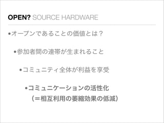 OPEN? SOURCE HARDWARE

•オープンであることの価値とは？

 •参加者間の連帯が生まれること

  •コミュニティ全体が利益を享受

   •コミュニケーションの活性化
    （＝相互利用の萎縮効果の低減）
 
