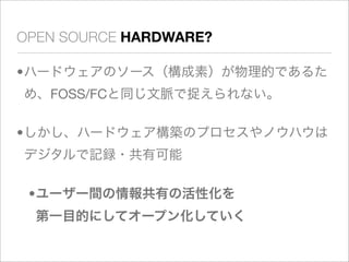 OPEN SOURCE HARDWARE?

•ハードウェアのソース（構成素）が物理的であるた
め、FOSS/FCと同じ文脈で捉えられない。

•しかし、ハードウェア構築のプロセスやノウハウは
デジタルで記録・共有可能

 •ユーザー間の情報共有の活性化を
  第一目的にしてオープン化していく
 