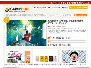 コンテンツの作り手と利用者を繋げること




Kickstarter, http://www.kickstarter.com/ / CAMPFIRE Micro Patron Platform http://camp-ﬁre.jp/ / READYFOR? http://readyfor.jp/
 