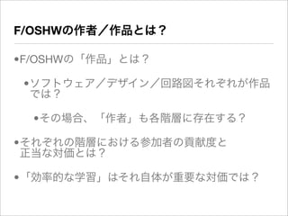 F/OSHWの作者／作品とは？

•F/OSHWの「作品」とは？

 •ソフトウェア／デザイン／回路図それぞれが作品
  では？

  •その場合、「作者」も各階層に存在する？

•それぞれの階層における参加者の貢献度と
 正当な対価とは？

•「効率的な学習」はそれ自体が重要な対価では？
 