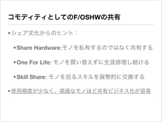 コモディティとしてのF/OSHWの共有

•シェア文化からのヒント：

 •Share Hardware:モノを私有するのではなく共有する

 •One For Life: モノを買い替えずに生涯修理し続ける

 •Skill Share: モノを巡るスキルを貨幣的に交換する

• 使用頻度が少なく、高価なモノほど共有ビジネス化が容易
 