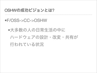OSHWの成功ビジョンとは?

•F/OSS->CC->OSHW

 •大多数の人の日常生活の中に
  ハードウェアの設計・改変・共有が
  行われている状況
 