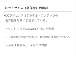 CCライセンス（著作権）の限界

•CCライセンスはデジタル・コンテンツの
著作権を対象に設計されている。

•ソフトウェアにはGPLやOSLを推奨。

•（著作権で保護されない）物理物には適用できない。


•回路は対象外 ／ 回路図は対象
 